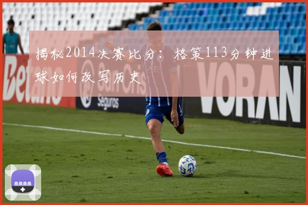 揭秘2014决赛比分：格策113分钟进球如何改写历史