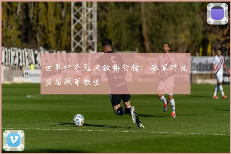 世界杯夺冠次数排行榜：独家对话历届冠军教练