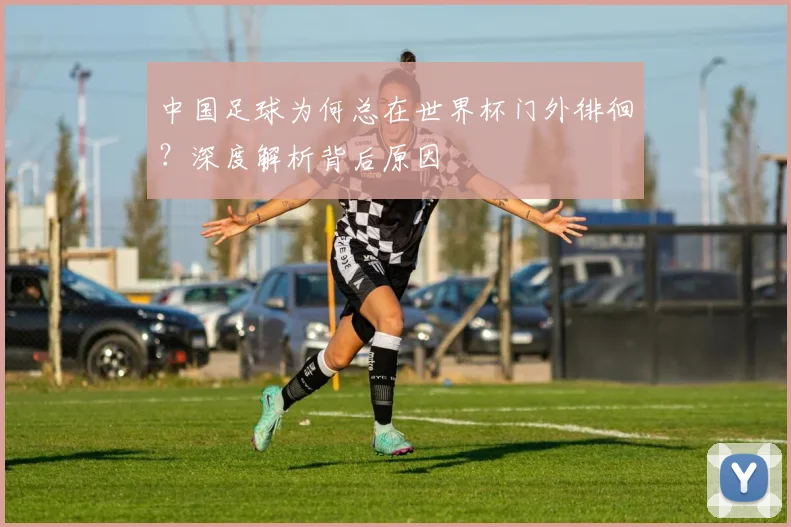 中国足球为何总在世界杯门外徘徊?深度解析背后原因