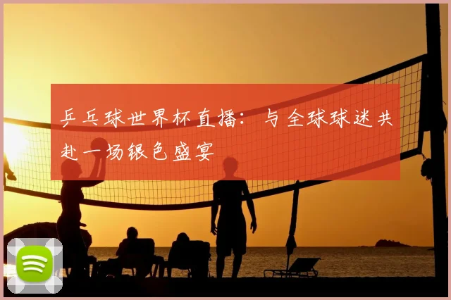 乒乓球世界杯直播：与全球球迷共赴一场银色盛宴