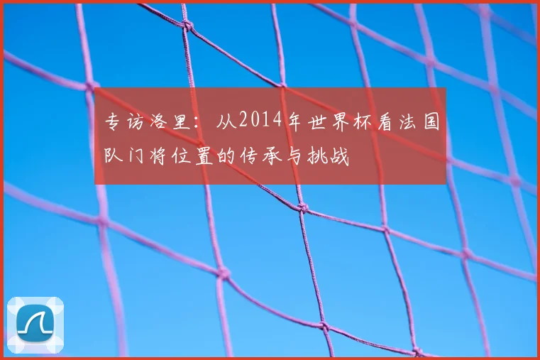 专访洛里：从2014年世界杯看法国队门将位置的传承与挑战