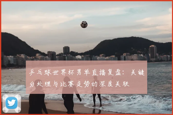 乒乓球世界杯男单直播复盘：关键分处理与比赛走势的深度关联