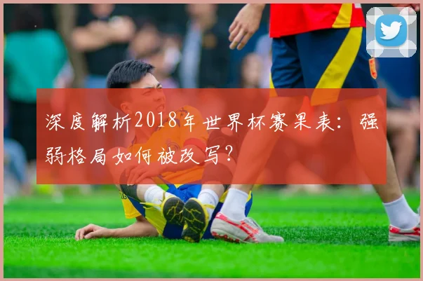 深度解析2018年世界杯赛果表：强弱格局如何被改写？