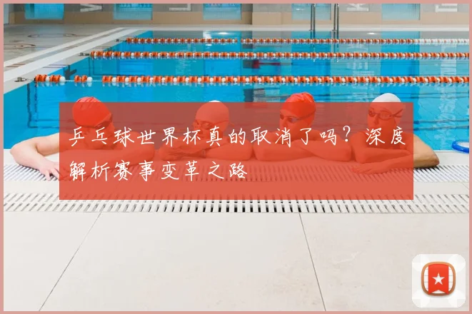 乒乓球世界杯真的取消了吗?深度解析赛事变革之路
