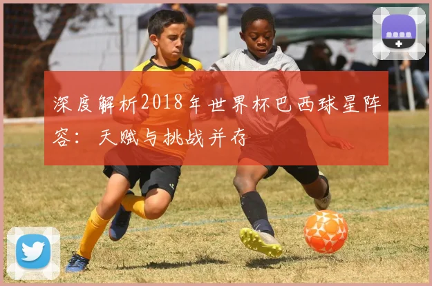 深度解析2018年世界杯巴西球星阵容：天赋与挑战并存