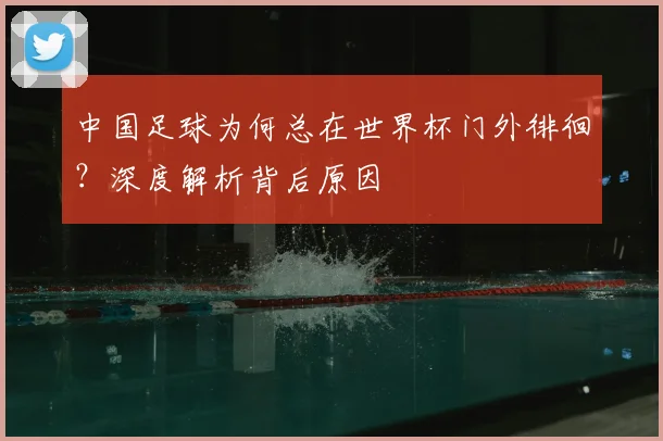 中国足球为何总在世界杯门外徘徊?深度解析背后原因