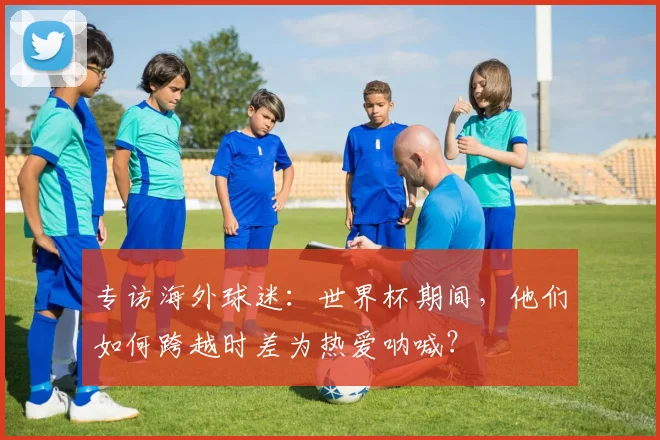 专访海外球迷:世界杯期间,他们如何跨越时差为热爱呐喊?