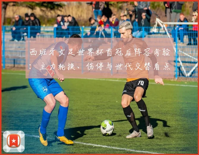 西班牙女足世界杯首冠后阵容考验：主力轮换、伤停与世代交替看点