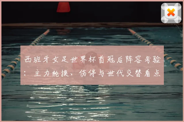 西班牙女足世界杯首冠后阵容考验：主力轮换、伤停与世代交替看点